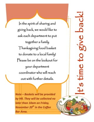 Note – Baskets will be provided
by HR. They will be collected no
later than 10am on Friday,
November 20th
in the Coffee
Bar Area.
In the spirit of sharing and
giving back, we would like to
ask each department to put
together a family
Thanksgiving food basket
to donate to a local family!
Please be on the lookout for
your department
coordinator who will reach
out with further details.
It’stimetogiveback!
 