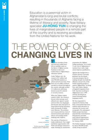 The power of one:
Changing lives in
TEXT
Richie Hodgson
IMAGE
Courtesy Ju-Hong Yun
ABOVE
The blue areas show the Pashai
language speakers in Afghanistan.
Education is a perennial victim in
Afghanistan’s long and brutal conflicts,
resulting in thousands of Afghanis facing a
lifetime of illiteracy and poverty. Now literacy
specialist JU-HONG YUN is changing the
lives of marginalised people in a remote part
of the country and is receiving accolades
from the United Nations for his work.
T hree decades of war
and internal conflict have
left an indelible mark on
the fabric of Afghan society.
Nowhere is this more
evident than in Afghanistan’s
education system.
Under Taliban rule, the
country of 27 million had
only 900,000 students at
school and all were boys. Now
there are six million students
enrolled in schools throughout
the country, although another
5.3 million are still being
denied access for cultural
or security reasons.
When the Taliban regime
ended in 2001, the country’s
diverse ethnic groups were
allowed once again to speak
and use their own languages,
but because they had spent so
long without formal education,
many thousands of adults
were illiterate. The problem
was compounded by a lack of
trained teachers and cultural
taboos surrounding adults
studying with children.
The scarcity of teachers is
easily understood. Poor wages
and better opportunities with
NGOs and foreign contractors
make teaching an unattractive
proposition for Afghani
college graduates. As a result,
75 per cent of Afghanistan’s
teachers have only a high
school diploma qualification.
Against this background, a
Charles Darwin University
graduate has developed
a literacy program that is
making inroads into both the
illiteracy and poverty of the
Pashai speaking people in
eastern Afghanistan. Ju-Hong
Yun, who holds a Master
of Applied Linguistics from
CDU, has been working in
Afghanistan since 1999
and has developed an
award-winning Pashai
language project.
Mr Yun responded to
requests for literacy help
from communities that were
without adult education or
education for women and
young girls. His subsequent
Pashai project has been
awarded the United Nations
Educational, Scientific
and Cultural Organisation
(UNESCO) Confucius Prize
for Literacy 2009.
The Pashai language is spoken
by about 500,000 people,
mostly living in eastern
KABUL
LAGHMAN
NANGARHAR
KAPISA KUNARHA
NURISTAN
PANJ SHER
6
originSALUMNI
 