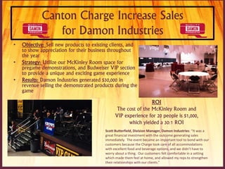 Canton Charge Increase Sales
for Damon Industries
• Objective: Sell new products to existing clients, and
to show appreciation for their business throughout
the year
• Strategy: Utilize our McKinley Room space for
pregame demonstrations, and Budweiser VIP section
to provide a unique and exciting game experience
• Results: Damon Industries generated $30,000 in
revenue selling the demonstrated products during the
game
Scott Butterfield, Division Manager, Damon Industries: “It was a
great financial investment with the outcome generating sales
immediately. The event became an important tool to bond with our
customers because the Charge took care of all accommodations
with excellent food and beverage options, and we didn’t have to
worry about a thing. Our customers felt comfortable in a setting
which made them feel at home, and allowed my reps to strengthen
their relationships with our clients.”
ROI
The cost of the McKinley Room and
VIP experience for 20 people is $1,000,
which yielded a 30:1 ROI
 