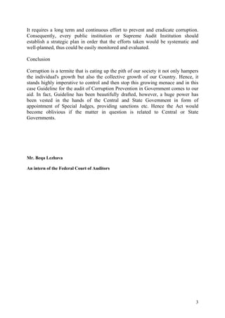3
It requires a long term and continuous effort to prevent and eradicate corruption.
Consequently, every public institution or Supreme Audit Institution should
establish a strategic plan in order that the efforts taken would be systematic and
well-planned, thus could be easily monitored and evaluated.
Conclusion
Corruption is a termite that is eating up the pith of our society it not only hampers
the individual's growth but also the collective growth of our Country. Hence, it
stands highly imperative to control and then stop this growing menace and in this
case Guideline for the audit of Corruption Prevention in Government comes to our
aid. In fact, Guideline has been beautifully drafted, however, a huge power has
been vested in the hands of the Central and State Government in form of
appointment of Special Judges, providing sanctions etc. Hence the Act would
become oblivious if the matter in question is related to Central or State
Governments.
Mr. Beqa Lezhava
An intern of the Federal Court of Auditors
 