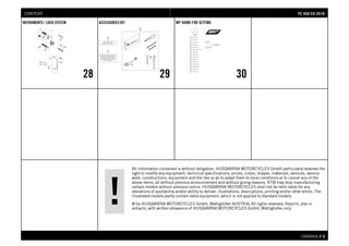 All information contained is without obligation. HUSQVARNA MOTORCYCLES GmbH particularly reserves the
right to modify any equipment, technical specifications, prices, colors, shapes, materials, services, service
work, constructions, equipment and the like so as to adapt them to local conditions or to cancel any of the
above items, all without previous announcement and without giving reasons. KTM may stop manufacturing
certain models without previous notice. HUSQVARNA MOTORCYCLES shall not be held liable for any
deviations of availability and/or ability to deliver, illustrations, descriptions, printing and/or other errors. The
illustrated models partly contain extra equipment, which is not applied to standard models.
© by HUSQVARNA MOTORCYCLES GmbH, Mattighofen AUSTRIA; All rights reserved; Reprint, also in
extracts, with written allowance of HUSQVARNA MOTORCYCLES GmbH, Mattighofen only.
CHASSIS # 33
INSTRUMENTS / LOCK SYSTEM
28
ACCESSORIES KIT
29
WP SHIMS FOR SETTING
30
FFEE 445500 EEUU 22001166CONTENT
 
