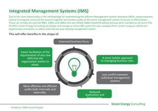Integrated Management Systems (IMS)
Due to the close relationships in the methodology for implementing the different Management System Standards (MSS), manycompanies
choose to integrate several of the systems together and conduct audits of the entire management system to ensure its effectiveness.
These can include not only ISO 9001, 14001 and 50001, but also OHSAS 18001 (Health & Safety) and any other standard as set out in PAS
99-2012. Green Energy Consulting can design and manage an entire IMS system for your company from scratch using our skilled and
experienced consultants, or add to and improve your existing management system.
This will offer benefits in the shape of:
Improved business focus.
A more holistic approach
to managing business risks.
Less conflict between
individual management
systems.
Reduced
duplication and
bureaucracy.
More effective and efficient
audits both internally and
externally.
Easier facilitation of the
requirements of any new
MSS that the
organization wishes to
adopt.
Printed on 100% recycled paper.
 