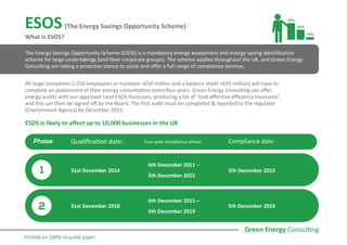 ESOS (The Energy Savings Opportunity Scheme)
What is ESOS?
ESOS is likely to affect up to 10,000 businesses in the UK
The Energy Savings Opportunity Scheme (ESOS) is a mandatory energy assessment and energy saving identification
scheme for large undertakings (and their corporate groups). The scheme applies throughout the UK, and Green Energy
Consulting are taking a proactive stance to assist and offer a full range of compliance services.
All large companies (>250 employees or turnover >€50 million and a balance sheet >€43 million) will have to
complete an assessment of their energy consumption every four years. Green Energy Consulting can offer
energy audits with our approved Lead ESOS Assessors, producing a list of “cost-effective efficiency measures”,
and this can then be signed off by the Board. The first audit must be completed & reported to the regulator
(Environment Agency) by December 2015.
Phase Qualification date: Four-year compliance phase: Compliance date:
31st December 2014
6th December 2011 –
5th December 2015
5th December 2015
5th December 2019
6th December 2015 –
5th December 2019
31st December 2018
1
2
Printed on 100% recycled paper.
 