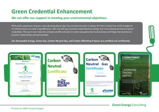 Green Credential Enhancement
We can offer our support in meeting your environmental objectives.
With public awareness of green issues growing day by day, the commercial sector is always the first to show how small changes to
its infrastructure can make a big difference. Not only will your business make financial savings, but it can actively promote its green
credentials. This can in turn raise the company profile and even in some cases generate more business and forge new business to
business relationships and partnerships.
Our Renewable Energy, Green Gas, Carbon Neutral Gas, and Carbon Offsetting Projects are certified and certificated.
Printed on 100% recycled paper.
 