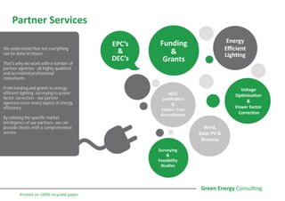 Partner Services
Funding
&
Grants
Voltage
Optimisation
&
Power Factor
Correction
Energy
Efficient
Lighting
EPC’s
&
DEC’s
Surveying
&
Feasibility
Studies
Wind,
Solar PV &
Biomass
DECC
Certification
&
Carbon Trust
Accreditation
We understand that not everything
can be done in-house.
That's why we work with a number of
partner agencies - all highly qualified
and accredited professional
consultants.
From funding and grants to energy
efficient lighting, surveying to power
factor correction - our partner
agencies cover every aspect of energy
efficiency.
By utilising the specific market
intelligence of our partners, we can
provide clients with a comprehensive
service.
Printed on 100% recycled paper.
 