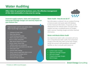 Water Auditing
Often taken for granted by business users, the effective management
of this vital commodity is a key area for saving.
Incorrect supply systems, leaks and complicated
inaccurate drainage charges can severely impact on
your bottom line.
Water Audit - How do we do it?
Key information is entered in by our analysts forming
a historical water and waste water bill database.
Further historical information, if required, can be
obtained from the relevant water and waste water
supplier forming a completed picture of charges,
water volumes, standing charges and other essential
information.
Water and Waste Water Audit
Our experienced water audit, consultants will carry
out a comprehensive water audit of all component
charges of the bills that make up the total charges,
taking into account staff populations and water
facilities on site, to include audit checks on:
•	 Surface water charges
•	 Highways drainage charges
•	 Site area charges
•	 Property drainage charges
•	 Band charges
Typical project work to save water where
there may be high consumption:
•	 Underground water leaks
•	 Water leak detection
•	 Urinals flushing uncontrolled
•	 Water saving with a water saving
flush or a water saving toilet
•	 High volume showers e.g. Leisure
Centres, Hotels, Fitness Clubs
•	 Inefficient water use in production
•	 See where water conservation can take place
•	 Faulty water meter
•	 Incorrect meter readings
•	 Clients metered supply feeds others in error
•	 Overflowing tanks storage cisterns
•	 Swimming pools leaking
•	 Faulty pool make up systems
Printed on 100% recycled paper.
 