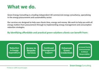 What we do.
Green Energy Consulting is a leading independent UK commercial energy consultancy, specialising
in the energy procurement and sustainability sector.
Our services are designed to help save clients time, energy and money. We work to help you with all
energy matters from procurement through to implementing energy management and consumption
reduction strategies.
By identifying affordable and practical green solutions clients can benefit from:
Reduction
in Energy
Expenditure
Access to
Bespoke
Services
Continued
Management
Support
Enhanced
Green
Credentials
Increased Social,
Environmental
& Ethical
Responsibility
Printed on 100% recycled paper.
 