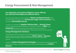 Energy Procurement & Risk Management
Our dedication and market intelligence means offering
you informed knowledge and unbiased advice.
We will work closely alongside our clients to evaluate their Needs and Requirements, helping
lower overall tariff rates, give advice on more Structured Longer Term Contractsand move
their energy to Renewable Sources.
Our ability to use strong high level Supplier Relationships and Buying Power
means we can directly access products unavailable to the market place. All clients, from SMEto Large
Corporatelevel, benefit from bespoke energy management and an End to End Service.
This in turn gives the ability to tailor large multiple meters, single end date contract terms and focused overall
Energy Management Solutions.
Having the ability to contract your supply to a number of different suppliers means that each
supplier has different sources of renewable energy generation. Wind, Hydroand Biomass
being the most common, however some have more CSR Benefits (Corporate Social Responsibility)
than others.
Furthermore, Carbon Management Strategies can be implemented. These strategies offset the
carbon use of your energy in a cost effective way and show certification of these processes as being Carbon
Neutral.
Printed on 100% recycled paper.
 