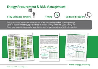 Fully Managed Tenders Timing Dedicated Support
Energy is currently more volatile than any other commodity market, exposing energy
users to risk whether they operate fixed or flexible supply contracts. Quite simply, our
focus is to secure the energy for your business at an optimal rate and with minimal risk.
Energy Procurement & Risk Management
Printed on 100% recycled paper.
 