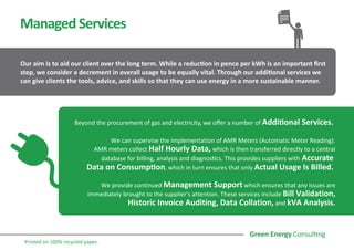 ManagedServices
Our aim is to aid our client over the long term. While a reduction in pence per kWh is an important first
step, we consider a decrement in overall usage to be equally vital. Through our additional services we
can give clients the tools, advice, and skills so that they can use energy in a more sustainable manner.
Beyond the procurement of gas and electricity, we offer a number of Additional Services.
We can supervise the implementation of AMR Meters (Automatic Meter Reading).
AMR meters collect Half Hourly Data, which is then transferred directly to a central
database for billing, analysis and diagnostics. This provides suppliers with Accurate
Data on Consumption, which in turn ensures that only Actual Usage Is Billed.
We provide continued Management Support which ensures that any issues are
immediately brought to the supplier's attention. These services include Bill Validation,
Historic Invoice Auditing, Data Collation, and kVA Analysis.
Printed on 100% recycled paper.
 