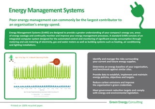 EnergyManagementSystems
Poor energy management can commonly be the largest contributor to
an organisation's energy spend.
Energy Management Systems (EnMS) are designed to provide a greater understanding of your company’s energy use, areas
of energy wastage and continually monitor and improve your energy management processes. A standard EnMS consists of an
integrated computer system designed for the automated control and monitoring of significant energy consumption through
metering and sub metering of electricity, gas and water meters as well as building systems such as heating, air conditioning
and lighting installations.
Identify and manage the risks surrounding
your current and future energy supplies.
Determine an energy baseline of your organisation,
and benchmark against similar sites.
Provide data to establish, implement and maintain
energy policies, objectives and targets.
Reduce carbon emissions and improve
the organisation's green credentials.
Meet government reduction targets and comply
with energy and environmental legislation.
Printed on 100% recycled paper.
 