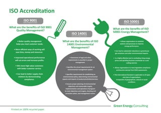 ISO Accreditation
ISO 9001Quality management standard
ISO 14001Environmental management standard
ISO 50001Energy management standard
What are the benefits of ISO 9001
Quality Management?
• Better quality management
helps you meet customer needs.
• More efficient ways of working will
save time, money and resources.
• Improved operational performance
will cut errors and increase profits.
• Win more high value customers
with better customer service.
• Can lead to better supply chain
relations by demonstrating
compliance.
• Awareness of legal and other
requirements is essential in proper
management.
• Specifies the actual requirements for an
environmental management system.
• Specifies requirements for establishing an
environmental policy, determining environmental
aspects and impacts of products/activities/services.
• Ensures proper planning of environmental
objectives and measurable targets,
implementation and operation of program
to meet objectives and targets, checking and
corrective action, and management review.
• Allows organisations to establish
systems and processes to improve
energy performance.
• Can lead to substantial reductions in greenhouse
gas emissions and other environmental impacts.
• Is a highly effective tool in combating rising energy
prices and spiralling business overheads as a cost
cutting exercise.
• Allows organisations to meet legislative compliance
and become exempt from ESOS assessments.
• This International Standard is applicable to all types
and sizes of organizations,
irrespective of geographical, cultural or social
conditions.
What are the benefits of ISO
14001 Environmental
Management?
What are the benefits of ISO
50001 Energy Management?
Printed on 100% recycled paper.
 