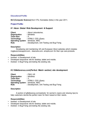 Educational Profile:
B.E (Computer Science) from VTU, Karnataka (India) in the year 2011.
Project Profile:
# 1 Alcon Global Web Development & Support
Client : Alcon Laboratories.
Organization : Mindtree
Team Size : 5
Technology : HTML5, CSS, jQuery
Operating system : Windows, MAC
Role : Development, Unit Testing and Bug Fixing
Description
Developing and maintaining UK and European Alcon websites which includes
myglaucomasupport.com, clearcare.com, airoptix.com for their eye care products.
Responsibilities:
• Involved in Development of site.
• Developed responsive site for desktop, tablet and mobile.
• Involved in Bug-Fixing and testing the existing site.
# 2 Gillettevenus.com(Perfect Match section) site development
Client : P&G, US
Organization : Mindtree
Team Size : 3
Technology : HTML5, CSS, jQuery
Operating system : Windows, MAC
Role : Development, Unit Testing and Bug Fixing
Description
A section of gillettevenus.com(website for women’s razors and shaving tips) to
help customers decide the perfect razor for them based on their needs.
Responsibilities:
• Involved in Development of site.
• Developed responsive site for desktop, tablet and mobile.
• Involved in Bug-Fixing and testing the existing site.
 