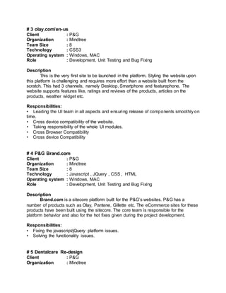 # 3 olay.com/en-us
Client : P&G
Organization : Mindtree
Team Size : 8
Technology : CSS3
Operating system : Windows, MAC
Role : Development, Unit Testing and Bug Fixing
Description
This is the very first site to be launched in the platform. Styling the website upon
this platform is challenging and requires more effort than a website built from the
scratch. This had 3 channels, namely Desktop, Smartphone and featurephone. The
website supports features like, ratings and reviews of the products, articles on the
products, weather widget etc.
Responsibilities:
• Leading the UI team in all aspects and ensuring release of components smoothly on
time.
• Cross device compatibility of the website.
• Taking responsibility of the whole UI modules.
• Cross Browser Compatibility
• Cross device Compatibility
# 4 P&G Brand.com
Client : P&G
Organization : Mindtree
Team Size : 8
Technology : Javascript , JQuery , CSS , HTML
Operating system : Windows, MAC
Role : Development, Unit Testing and Bug Fixing
Description
Brand.com is a sitecore platform built for the P&G’s websites. P&G has a
number of products such as Olay, Pantene, Gillette etc. The eCommerce sites for these
products have been built using the sitecore. The core team is responsible for the
platform behavior and also for the hot fixes given during the project development.
Responsibilities:
• Fixing the javascript/jQuery platform issues.
• Solving the functionality issues.
# 5 Dentalcare Re-design
Client : P&G
Organization : Mindtree
 