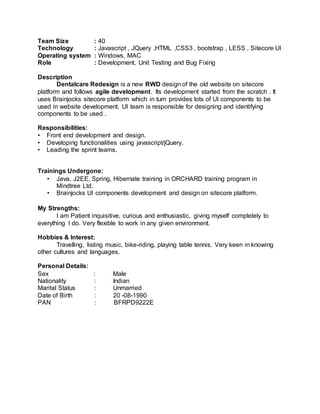 Team Size : 40
Technology : Javascript , JQuery ,HTML ,CSS3 , bootstrap , LESS , Sitecore UI
Operating system : Windows, MAC
Role : Development, Unit Testing and Bug Fixing
Description
Dentalcare Redesign is a new RWD design of the old website on sitecore
platform and follows agile development. Its development started from the scratch . It
uses Brainjocks sitecore platform which in turn provides lots of UI components to be
used in website development. UI team is responsible for designing and identifying
components to be used .
Responsibilities:
• Front end development and design.
• Developing functionalities using javascript/jQuery.
• Leading the sprint teams.
Trainings Undergone:
• Java, J2EE, Spring, Hibernate training in ORCHARD training program in
Mindtree Ltd.
• Brainjocks UI components development and design on sitecore platform.
My Strengths:
I am Patient inquisitive, curious and enthusiastic, giving myself completely to
everything I do. Very flexible to work in any given environment.
Hobbies & Interest:
Travelling, listing music, bike-riding, playing table tennis. Very keen in knowing
other cultures and languages.
Personal Details:
Sex : Male
Nationality : Indian
Marital Status : Unmarried
Date of Birth : 20 -08-1990
PAN : BFRPD9222E
 