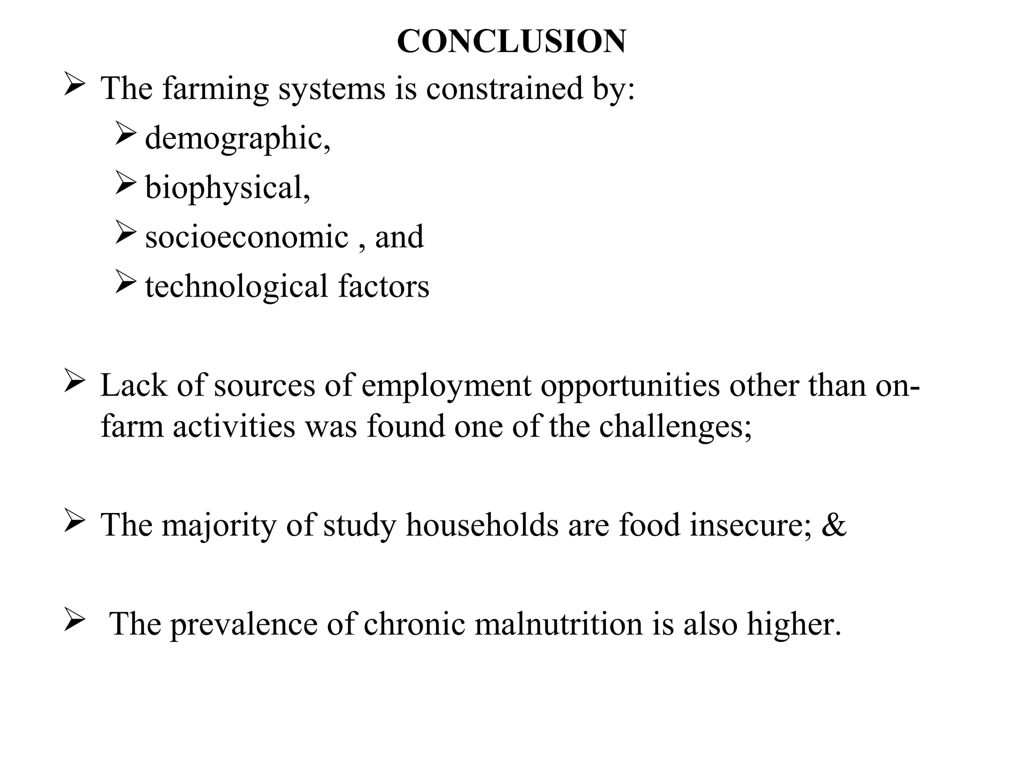 CONCLUSION
 The farming systems is constrained by:
demographic,
biophysical,
socioeconomic , and
technological factors
 Lack of sources of employment opportunities other than on-
farm activities was found one of the challenges;
 The majority of study households are food insecure; &
 The prevalence of chronic malnutrition is also higher.
 