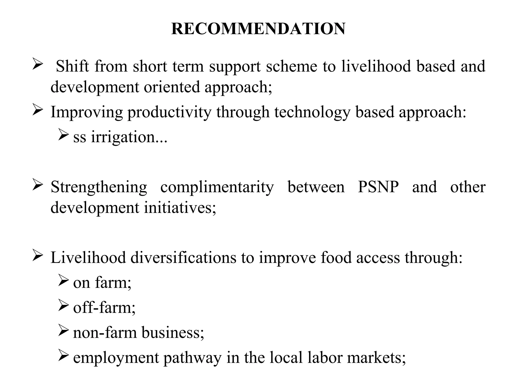 RECOMMENDATION
 Shift from short term support scheme to livelihood based and
development oriented approach;
 Improving productivity through technology based approach:
ss irrigation...
 Strengthening complimentarity between PSNP and other
development initiatives;
 Livelihood diversifications to improve food access through:
on farm;
off-farm;
non-farm business;
employment pathway in the local labor markets;
 