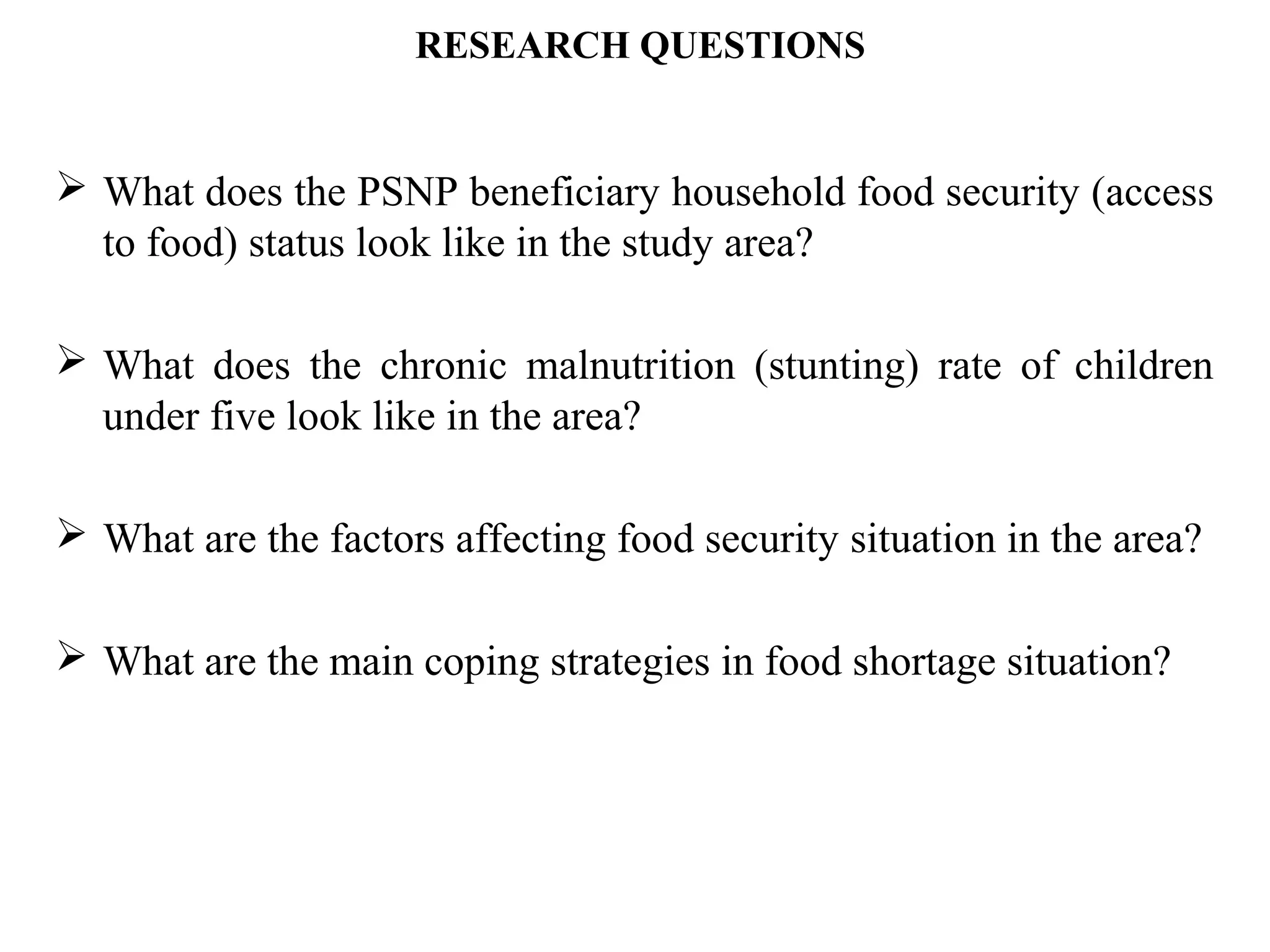 RESEARCH QUESTIONS
 What does the PSNP beneficiary household food security (access
to food) status look like in the study area?
 What does the chronic malnutrition (stunting) rate of children
under five look like in the area?
 What are the factors affecting food security situation in the area?
 What are the main coping strategies in food shortage situation?
 