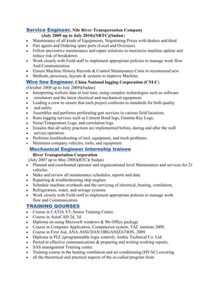 Service Engineer, Nile River Transportation Company
(July 2009 up to July 2010)(NRTC)(Sudan)
 Maintenance of all kinds of Equipments, Negotiating Prices with dealers and third
 Part agents and Ordering spare parts (Local and Overseas).
 Follow preventive maintenance and repair solutions to maximize machine uptime and
reduce risk of breakdown.
 Work closely with Field staff to implement appropriate policies to manage work flow
And Communication
 Ensure Machine History Records & Control Maintenance Costs to recommend new
 Methods, processes, layouts & systems to improve Machine.
Wire line Engineer, China National logging Corporation (CNLC)
(October 2008 up to July 2009)(Sudan)
 Interpreting wellsite data in real time, using complex technologies such as software
 simulators and the latest electrical and mechanical equipment
 Leading a crew to ensure that each project conforms to standards for both quality
 and safety
 Assembles and performs perforating gun services in various field locations.
 Runs logging services such as Cement Bond logs, Gamma Ray Logs,
 Noise/Temperature Logs, and correlation logs.
 Ensures that all safety practices are implemented before, during and after the well
 service operation.
 Performs troubleshooting of tool, equipment, and truck problems.
 Maintains company vehicles, tools, and equipment.
Mechanical Engineer Internship trainee
River Transportation Corporation
(July 2007 up to May 2008)(RTC)( Sudan)
 Planned and coordinated operator and organizational level Maintenance and services for 21
vehicles.
 Make and review all maintenance schedules, reports and data.
 Repairing & troubleshooting ship engines
 Schedule machine overhauls and the servicing of electrical, heating, ventilation,
 Refrigeration, water, and sewage systems.
 Work closely with Field staff to implement appropriate policies to manage work
flow and Communication
TRAINING QOURSES
 Course in CATIA V5, Senior Training Centre.
 Course in AutoCAD 2d, 3d.
 Diploma on using Microsoft windows & Ms Office package
 Course in Computer Application, Computerize system, TAC institute 2009.
 Course in First Aid, ANA ASSUDAN ORGANIZATION, 2009.
 Diploma in PLC,(programmable logic control), Arabic Technical Co. Ltd.
 Period in effective communications & preparing and writing working reports,
 SAS management Training centre.
 Training course in the heating ventilation and air conditioning (HVAC) covering
 all the theoretical and practical aspects of the so-called program from
 