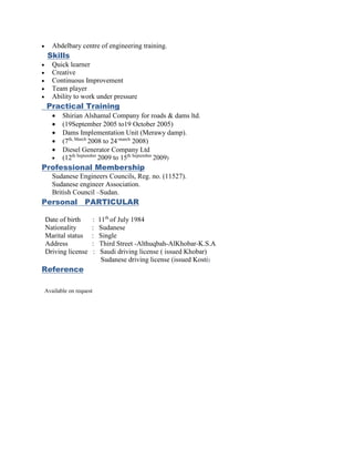  Abdelbary centre of engineering training.
Skills
 Quick learner
 Creative
 Continuous Improvement
 Team player
 Ability to work under pressure
Practical Training
 Shirian Alshamal Company for roads & dams ltd.
 (19September 2005 to19 October 2005)
 Dams Implementation Unit (Merawy damp).
 (7th, March
2008 to 24-march
2008)
 Diesel Generator Company Ltd
 (12th September
2009 to 15th September
2009)
Professional Membership
Sudanese Engineers Councils, Reg. no. (11527).
Sudanese engineer Association.
British Council –Sudan.
Personal PARTICULAR
Date of birth : 11th
of July 1984
Nationality : Sudanese
Marital status : Single
Address : Third Street -Althuqbah-AlKhobar-K.S.A
Driving license : Saudi driving license ( issued Khobar)
Sudanese driving license (issued Kosti)
Reference
Available on request
 