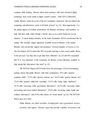 CUMMINGS PUBLIC LIBRARIES PROVIDING ACCESS 10
computer skills training, whereas others need assistance with more advanced digital
technology from social media to digital content creation. Nishi (2011) elaborated:
“public libraries stand out as one of the few community institutions that can address the
computing and information needs of all kinds of users” (p. 37). More importantly, it is
the added support of a trained professional, the librarian and library staff members, to
help with these skills either through a formal class or on a needs based one-on-one
situation. A report funded primarily by the Gates Foundation (2010) corroborated this by
stating: “the essential, unique ingredient of public access in libraries is the trained
librarian who can provide support and assistance” (Toward Equality of Access, p. 25).
The Pew Report (2013) stated that 50% of people reporting to have used a public library
in the past year “say they visit to get help from a librarian” (p. 23) and 80% responded
that “it is ‘very important’ to the community for libraries to have librarians available to
help people find information they need” (p. 42).
The PLFTAS Report (2012) broke down the percentages of formal technology
training classes that public libraries offer their communities: 87% offer “general
computer skills”, 73.3% offer “general software use”, 86.5% offer “general internet use”,
75.6% offer “general online/web searching”, 53.2% offer “using online databases”,
29.7% offer “accessing online government information”, 49.2% offer “accessing online
job-seeking and career-related information”, 23.9% offer “accessing online health and
wellness information” and 39.4% offer classes on “social media” (p. 26). The PLFTAS
Report goes on to state:
Public libraries are critical providers of employment and e-government services,
resources, and support. Libraries report they provide a number of resources and
 