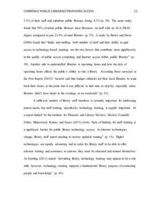CUMMINGS PUBLIC LIBRARIES PROVIDING ACCESS 12
5.2% of their staff and suburban public libraries losing 4.1% (p. 34). The same study
found that 99% of urban public libraries have librarians on staff with an ALA-MLIS
degree compared to just 23.9% of rural libraries (p. 37). A study by Bertot and Davis
(2006) found that “funds and staffing- both number of staff and their ability to gain
access to technology-based training- are the two factors that contribute most significantly
to the quality of public access computing and Internet access within public libraries” (p.
38). Another side to understaffed libraries is operating hours and how the lack of
operating hours affects the public’s ability to visit a library. According those surveyed in
the Pew Report (2013): “several said that budget cutbacks led their local libraries to scale
back their hours, to the point that it was difficult to find time to stop by- especially when
libraries didn’t have hours in the evenings or on weekends” (p. 31).
A sufficient number of library staff members is certainly important for addressing
patron needs, but staff training, specifically technology training, is equally important. In
a report funded by the Institute for Museum and Library Services, Becker, Crandall,
Fisher, Blakewood, Kinney and Sauve (2011) wrote: “lack of funding for staff training is
a significant barrier for public library technology access. As Internet technologies
change, library staff report needing to receive updated training” (p. 15). Digital
technologies are rapidly advancing and in order for library staff to be able to offer
relevant training and assistance to patrons, they must be educated and trained themselves.
As Gerding (2011) stated: “providing library technology training may appear to be a role
shift; however, technology training supports a fundamental library purpose of connecting
people and knowledge” (p. 43).
 