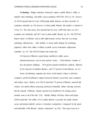 CUMMINGS PUBLIC LIBRARIES PROVIDING ACCESS 13
Technology. Budget reductions immensely impact a public library’s ability to
maintain their technology and public access computers (PLFTAS, 2012, p. 14). Swan et
al. (2013) reported that for every 5,000 people public libraries are able to provide 4.1
computers nationally (p. 10); however, in urban public libraries that number is reduced to
3.6 (p. 31). The same survey also reported that for every 1,000 visits there are 234.1
computer uses nationally and 243.7 uses in urban public libraries (p. 32). The PLFTAS
Report stated: “as libraries seek to offer high-demand services that rely on a strong
technology infrastructure… their inability to secure stable funding for technology
negatively affects their ability to adhere to public access workstation replacement
schedules” (p. 15). The PLFTAS Report also found that:
65.4 percent of libraries report having insufficient public access
Internetworkstations [sic] to meet patrons’ needs…. Urban libraries continue to
face the greatest challenge… 86.9 percent reported insufficient numbers, followed
by 66.5 percent of suburban libraries, and 57.7 percent of rural libraries. (p. 21)
Issues of technology upgrades also focus on the internal wiring to add more
computers and the broadband to support increased Internet access from more computers
and wireless users. Becker, et al. (2011) noted that “75 percent of libraries reported that
wireless was added without increasing purchased bandwidth, further stressing networks
that the majority of libraries already reported were insufficient for meeting patron
demand some or all of the time” (14). Mandel, Bishop, McClure, Bertot and Jaeger
(2010) stated that: “the ability of U.S. public libraries to provide free public internet
access and internet-enabled services to American communities is impacted by the speed
and bandwidth of the libraries’ internet connections” (p. 281). This report went on to
 