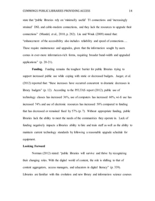 CUMMINGS PUBLIC LIBRARIES PROVIDING ACCESS 14
state that “public libraries rely on ‘minimally useful’ T1 connections and ‘increasingly
strained’ DSL and cable-modem connections, and they lack the resources to upgrade their
connections” (Mandel, et al., 2010, p. 282). Liu and Wnuk (2009) stated that:
“enhancement of the accessibility also includes reliability and speed of connections….
These require maintenance and upgrades, given that the information sought by users
comes in ever-more information-rich forms, requiring broader band-width and upgraded
applications” (p. 20-21).
Funding. Funding remains the toughest barrier for public libraries trying to
support increased public use while coping with static or decreased budgets. Jaeger, et al.
(2012) reported that: “these increases have occurred concurrent to dramatic decreases in
library budgets” (p. 12). According to the PFLTAS report (2012), public use of
technology classes has increased 36%, use of computers has increased 60%, wi-fi use has
increased 74% and use of electronic resources has increased 58% compared to funding
that has decreased or remained fixed by 57% (p. 7). Without appropriate funding, public
libraries lack the ability to meet the needs of the communities they operate in. Lack of
funding negatively impacts a libraries ability to hire and train staff as well as the ability to
maintain current technology standards by following a reasonable upgrade schedule for
equipment.
Looking Forward
Norman (2012) stated: “public libraries will survive and thrive by recognizing
their changing roles. With the digital world of content, the role is shifting to that of
content aggregators, access managers, and educators in digital literacy” (p. 339).
Libraries are familiar with this evolution and new library and information science courses
 