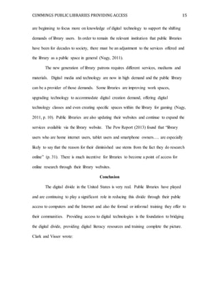CUMMINGS PUBLIC LIBRARIES PROVIDING ACCESS 15
are beginning to focus more on knowledge of digital technology to support the shifting
demands of library users. In order to remain the relevant institution that public libraries
have been for decades to society, there must be an adjustment to the services offered and
the library as a public space in general (Nagy, 2011).
The new generation of library patrons requires different services, mediums and
materials. Digital media and technology are now in high demand and the public library
can be a provider of those demands. Some libraries are improving work spaces,
upgrading technology to accommodate digital creation demand, offering digital
technology classes and even creating specific spaces within the library for gaming (Nagy,
2011, p. 10). Public libraries are also updating their websites and continue to expand the
services available via the library website. The Pew Report (2013) found that “library
users who are home internet users, tablet users and smartphone owners…. are especially
likely to say that the reason for their diminished use stems from the fact they do research
online” (p. 31). There is much incentive for libraries to become a point of access for
online research through their library websites.
Conclusion
The digital divide in the United States is very real. Public libraries have played
and are continuing to play a significant role in reducing this divide through their public
access to computers and the Internet and also the formal or informal training they offer to
their communities. Providing access to digital technologies is the foundation to bridging
the digital divide, providing digital literacy resources and training complete the picture.
Clark and Visser wrote:
 