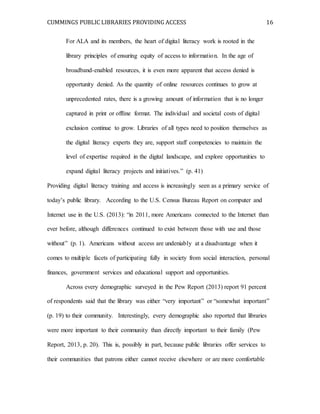CUMMINGS PUBLIC LIBRARIES PROVIDING ACCESS 16
For ALA and its members, the heart of digital literacy work is rooted in the
library principles of ensuring equity of access to information. In the age of
broadband-enabled resources, it is even more apparent that access denied is
opportunity denied. As the quantity of online resources continues to grow at
unprecedented rates, there is a growing amount of information that is no longer
captured in print or offline format. The individual and societal costs of digital
exclusion continue to grow. Libraries of all types need to position themselves as
the digital literacy experts they are, support staff competencies to maintain the
level of expertise required in the digital landscape, and explore opportunities to
expand digital literacy projects and initiatives.” (p. 41)
Providing digital literacy training and access is increasingly seen as a primary service of
today’s public library. According to the U.S. Census Bureau Report on computer and
Internet use in the U.S. (2013): “in 2011, more Americans connected to the Internet than
ever before, although differences continued to exist between those with use and those
without” (p. 1). Americans without access are undeniably at a disadvantage when it
comes to multiple facets of participating fully in society from social interaction, personal
finances, government services and educational support and opportunities.
Across every demographic surveyed in the Pew Report (2013) report 91 percent
of respondents said that the library was either “very important” or “somewhat important”
(p. 19) to their community. Interestingly, every demographic also reported that libraries
were more important to their community than directly important to their family (Pew
Report, 2013, p. 20). This is, possibly in part, because public libraries offer services to
their communities that patrons either cannot receive elsewhere or are more comfortable
 