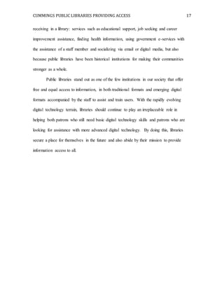 CUMMINGS PUBLIC LIBRARIES PROVIDING ACCESS 17
receiving in a library: services such as educational support, job seeking and career
improvement assistance, finding health information, using government e-services with
the assistance of a staff member and socializing via email or digital media, but also
because public libraries have been historical institutions for making their communities
stronger as a whole.
Public libraries stand out as one of the few institutions in our society that offer
free and equal access to information, in both traditional formats and emerging digital
formats accompanied by the staff to assist and train users. With the rapidly evolving
digital technology terrain, libraries should continue to play an irreplaceable role in
helping both patrons who still need basic digital technology skills and patrons who are
looking for assistance with more advanced digital technology. By doing this, libraries
secure a place for themselves in the future and also abide by their mission to provide
information access to all.
 