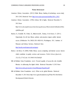 CUMMINGS PUBLIC LIBRARIES PROVIDING ACCESS 18
Works Referenced
American Library Association. (2012). Public library funding & technology access study
2011-2012. Retrieved from http://www.ala.org/research/plftas/2011_2012
American Library Association. (1996). Library bill of rights. Retrieved December 9,
2013 from
http://www.ala.org/advocacy/sites/ala.org.advocacy/files/content/intfreedom/libra
rybill/lbor.pdf
Becker, S., Crandall, M., Fisher, K., Blakewood,R., Kinney, B. & Sauve, C. (2011).
Opportunity for all: how library policies and practices impact public internet
access. (Publication No. IMLS-2011-RES-01). Washington, D.C.: Institute of
Museum and Library Services. Retrieved from
http://tascha.washington.edu/usimpact
Bertot, J. & Davis, D. (2006). Public library access computing and internet access: factors
which contribute to quality services and resources. Public Library Quarterly,
25,(1/2), 27-42. doi: 10.1300/J118v25n01̱03
Bill & Melinda Gates Foundation. (n.d.). Toward equality of access the role of public
libraries in addressing the digital divide. Retrieved December 9, 2013 from
http://www.imls.gov/assets/1/AssetManager/Equality.pdf
Bill & Melinda Gates Foundation. (n.d.). What we do: global libraries. Retrieved
December 9, 2013 from http://www.gatesfoundation.org/What-We-Do/Global-
Development/Global-Libraries
 