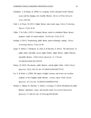 CUMMINGS PUBLIC LIBRARIES PROVIDING ACCESS 19
Chaudhuri, A. & Flamm, K. (2006). Is a computer worth a thousand books? Internet
access and the changing role of public libraries. Review of Policy Research,
23,(1), 249-266.
Clark, L. & Visser, M. (2011). Digital literacy takes center stage. Library Technology
Reports, 47,(6), 38-42.
Cullen, T. & Cobb, I. (2011). Computer literacy needs in a traditional library literacy
program: results of a needs analysis. TechTrends, 55,(6), 25-32.
Gerding, S. (2011). Transforming public library patron technology training. Library
Technology Reports, 47,(6), 43-49.
Jaeger, P., Bertot, J., Thompson, K., Katz, S. & Decoster, E. (2012). The intersection of
public policy and public access: digital divides, digital literacy, digital inclusion,
and public libraries. Public Library Quarterly, 31, 1-20. doi:
10.1080/01616846.2012.654728
Kinney, B. (2010). The internet, public libraries, and the digital divide. Public Library
Quarterly, 29,(2), 104-161. doi: 10.1080/01616841003779718
Liu, Y. & Wnuk, A. (2009). The impact of digital resource and service use on urban
residents in New England public libraries- a survey report. Public Library
Quarterly, 28, 4-23. doi: 10.1080/01616840802675242
Mandel, L., Bishop, B., McClure, C., Bertot, J. & Jaeger, P. (2010). Broadband for public
libraries: importance, issues, and research needs. Government Information
Quarterly, 27, 280-291. doi: 10.1016/j.giq.2010.02.004
 