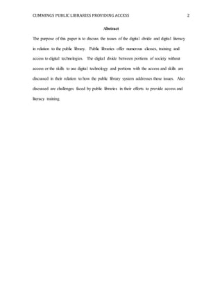 CUMMINGS PUBLIC LIBRARIES PROVIDING ACCESS 2
Abstract
The purpose of this paper is to discuss the issues of the digital divide and digital literacy
in relation to the public library. Public libraries offer numerous classes, training and
access to digital technologies. The digital divide between portions of society without
access or the skills to use digital technology and portions with the access and skills are
discussed in their relation to how the public library system addresses these issues. Also
discussed are challenges faced by public libraries in their efforts to provide access and
literacy training.
 