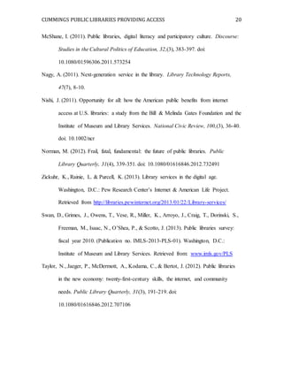 CUMMINGS PUBLIC LIBRARIES PROVIDING ACCESS 20
McShane, I. (2011). Public libraries, digital literacy and participatory culture. Discourse:
Studies in the Cultural Politics of Education, 32,(3), 383-397. doi:
10.1080/01596306.2011.573254
Nagy, A. (2011). Next-generation service in the library. Library Technology Reports,
47(7), 8-10.
Nishi, J. (2011). Opportunity for all: how the American public benefits from internet
access at U.S. libraries: a study from the Bill & Melinda Gates Foundation and the
Institute of Museum and Library Services. National Civic Review, 100,(3), 36-40.
doi: 10.1002/ncr
Norman, M. (2012). Frail, fatal, fundamental: the future of public libraries. Public
Library Quarterly, 31(4), 339-351. doi: 10.1080/01616846.2012.732491
Zickuhr, K., Rainie, L. & Purcell, K. (2013). Library services in the digital age.
Washington, D.C.: Pew Research Center’s Internet & American Life Project.
Retrieved from http://libraries.pewinternet.org/2013/01/22/Library-services/
Swan, D., Grimes, J., Owens, T., Vese, R., Miller, K., Arroyo, J., Craig, T., Dorinski, S.,
Freeman, M., Isaac, N., O’Shea, P., & Scotto, J. (2013). Public libraries survey:
fiscal year 2010. (Publication no. IMLS-2013-PLS-01). Washington, D.C.:
Institute of Museum and Library Services. Retrieved from: www.imls.gov/PLS
Taylor, N., Jaeger, P., McDermott, A., Kodama, C., & Bertot, J. (2012). Public libraries
in the new economy: twenty-first-century skills, the internet, and community
needs. Public Library Quarterly, 31(3), 191-219. doi:
10.1080/01616846.2012.707106
 