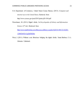 CUMMINGS PUBLIC LIBRARIES PROVIDING ACCESS 21
U.S. Department of Commerce, United States Census Bureau. (2013). Computer and
internet use in the United States. Retrieved from
http://www.census.gov/prod/2013pubs/p20-569.pdf
Warschauer, M. (2011). Digital divide. In Encyclopedia of Library and Information
Science (3rd ed.). Retrieved from
http://www.tandfonline.com.libaccess.sjlibrary.org/doi/full/10.1081/E-ELIS3-
120043692#.UqZnI5HEi0s
West, J. (2011). Without a net: librarians bridging the digital divide. Santa Barbara, C.A.:
Libraries Unlimited.
 
