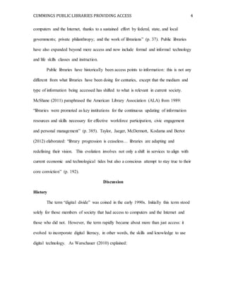 CUMMINGS PUBLIC LIBRARIES PROVIDING ACCESS 4
computers and the Internet, thanks to a sustained effort by federal, state, and local
governments; private philanthropy; and the work of librarians” (p. 37). Public libraries
have also expanded beyond mere access and now include formal and informal technology
and life skills classes and instruction.
Public libraries have historically been access points to information: this is not any
different from what libraries have been doing for centuries, except that the medium and
type of information being accessed has shifted to what is relevant in current society.
McShane (2011) paraphrased the American Library Association (ALA) from 1989:
“libraries were promoted as key institutions for the continuous updating of information
resources and skills necessary for effective workforce participation, civic engagement
and personal management” (p. 385). Taylor, Jaeger, McDermott, Kodama and Bertot
(2012) elaborated: “library progression is ceaseless… libraries are adapting and
redefining their vision. This evolution involves not only a shift in services to align with
current economic and technological tides but also a conscious attempt to stay true to their
core conviction” (p. 192).
Discussion
History
The term “digital divide” was coined in the early 1990s. Initially this term stood
solely for those members of society that had access to computers and the Internet and
those who did not. However, the term rapidly became about more than just access: it
evolved to incorporate digital literacy, in other words, the skills and knowledge to use
digital technology. As Warschauer (2010) explained:
 
