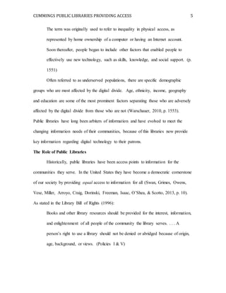CUMMINGS PUBLIC LIBRARIES PROVIDING ACCESS 5
The term was originally used to refer to inequality in physical access, as
represented by home ownership of a computer or having an Internet account.
Soon thereafter, people began to include other factors that enabled people to
effectively use new technology, such as skills, knowledge, and social support. (p.
1551)
Often referred to as underserved populations, there are specific demographic
groups who are most affected by the digital divide. Age, ethnicity, income, geography
and education are some of the most prominent factors separating those who are adversely
affected by the digital divide from those who are not (Warschauer, 2010, p. 1553).
Public libraries have long been arbiters of information and have evolved to meet the
changing information needs of their communities, because of this libraries now provide
key information regarding digital technology to their patrons.
The Role of Public Libraries
Historically, public libraries have been access points to information for the
communities they serve. In the United States they have become a democratic cornerstone
of our society by providing equal access to information for all (Swan, Grimes, Owens,
Vese, Miller, Arroyo, Craig, Dorinski, Freeman, Isaac, O’Shea, & Scotto, 2013, p. 10).
As stated in the Library Bill of Rights (1996):
Books and other library resources should be provided for the interest, information,
and enlightenment of all people of the community the library serves. . . . A
person’s right to use a library should not be denied or abridged because of origin,
age, background, or views. (Policies I & V)
 