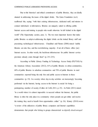CUMMINGS PUBLIC LIBRARIES PROVIDING ACCESS 6
Due to this historical and ethical commitment of public libraries, they are ideally
situated in addressing the issues of the digital divide. The Gates Foundation (n.d.)
reaffirmed this, saying: “with their existing infrastructure, dedicated staff, and mission to
connect individuals to information, libraries are uniquely suited to offering public
Internet access and training to people who would otherwise be left behind in the digital
world” (The Opportunity section, para. 1). The two most important factors that make
public libraries so adept at addressing the digital divide are the trained library staff and
preexisting technological infrastructure. Chaudhuri and Flamm (2006) stated: “public
libraries are also free, and the overwhelming majority- if not all of them- offers [sic]
Internet access. In other words, the backbone infrastructure for public Internet service
provision already exists through them” (p. 251-253).
According to Public Library Funding & Technology Access Study (PLFTAS) by
the American Library Association (2012), 41% of public libraries in urban communities,
60% of public libraries in suburban communities and 70% of public libraries in rural
communities reported being the only free and public access to Internet in those
communities (p. 19). In a society where day-to-day activities are increasingly becoming
performed via the Internet, having access to the Internet is crucial for being a
participating member of society (Cullen & Cobb, 2011, p. 25). As Nishi (2011) stated:
“in a world where it is almost impossible to succeed without the Internet, the public
library is often the only place in a community where people can get online and receive
the training they need to benefit from opportunities online” (p. 36). Kinney (2010) wrote:
“a review of the utilization of public library computers and Internet capabilities
demonstrates that people who belong to groups characterized as digitally disadvantaged
 