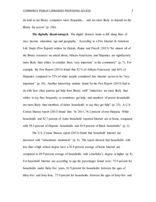 CUMMINGS PUBLIC LIBRARIES PROVIDING ACCESS 7
do tend to use library computers more frequently… and are more likely to depend on the
library for access” (p. 106).
The digitally disadvantaged. The digital division tends to fall along lines of
race, income, education, age and geography. According to a Pew Internet & American
Life Study (Pew Report) written by Zickuh, Rainie and Purcell (2013) “for almost all of
the library resources we asked about, African-Americans and Hispanics are significantly
more likely than whites to consider them ‘very important’ to the community” (p. 7). For
example, the Pew Report (2013) found that 92 % of African-Americans and 86% of
Hispanics compared to 72% of white people considered free Internet access to be “very
important” (p. 36). Another interesting statistic found by the Pew Report (2013) had to
do with how often patrons got help from library staff: “minorities are more likely than
whites to say they frequently or sometimes get help, and members of poorer households
are more likely than members of richer households to say they get help” (p. 25). A U.S.
Census Bureau report (2013) found that: “in 2011, 76.2 percent of non-Hispanic White
households and 82.7 percent of Asian household reported Internet use at home, compared
with 58.3 percent of Hispanic households and 56.9 percent of Black households” (p. 2).
The U.S. Census Bureau report (2013) found that household Internet use
increased with “educational attainment” (p. 4). The report showed that households with
less than a high school degree have a 36.9 percent average of home Internet use
compared to 89.9 percent average of households with a bachelor’s degree or higher (p. 4).
For household Internet use according to age the percentages found were: 75.9 percent for
households under thirty-five years, 81.9 percent for households between the ages of
thirty-five and forty-four, 77.9 percent for households between the ages of forty-five and
 