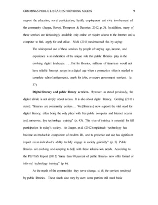 CUMMINGS PUBLIC LIBRARIES PROVIDING ACCESS 9
support the education, social participation, health, employment and civic involvement of
the community (Jaeger, Bertot, Thompson & Decoster, 2012, p. 3). In addition, many of
these services are increasingly available only online or require access to the Internet and a
computer to find, apply for and utilize. Nishi (2011) underscored this by saying:
The widespread use of these services by people of varying age, income, and
experience is an indication of the unique role that public libraries play in the
evolving digital landscape. . . . But for libraries, millions of American would not
have reliable Internet access in a digital age when a connection often is needed to
complete school assignments, apply for jobs, or secure government services. (p.
37)
Digital literacy and public library services. However, as stated previously, the
digital divide is not simply about access. It is also about digital literacy. Gerding (2011)
stated: “libraries are community centers…. We [libraries] now support the vital need for
digital literacy, often being the only place with free public computer and Internet access
and, moreover, free technology training” (p. 43). This type of training is essential for full
participation in today’s society. As Jaeger, et al. (2012) explained: “technology has
become an irreducible component of modern life, and its presence and use has significant
impact on an individual’s ability to fully engage in society generally” (p. 3). Public
libraries are evolving and adapting to help with these information needs. According to
the PLFTAS Report (2012) “more than 90 percent of public libraries now offer formal or
informal technology training” (p. 6).
As the needs of the communities they serve change, so do the services rendered
by public libraries. These needs also vary by user: some patrons still need basic
 