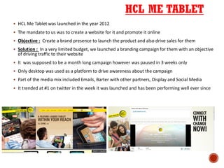 HCL ME TABLET
 HCL Me Tablet was launched in the year 2012
 The mandate to us was to create a website for it and promote it online
 Objective : Create a brand presence to launch the product and also drive sales for them
 Solution : In a very limited budget, we launched a branding campaign for them with an objective
of driving traffic to their website
 It was supposed to be a month long campaign however was paused in 3 weeks only
 Only desktop was used as a platform to drive awareness about the campaign
 Part of the media mix included Emails, Barter with other partners, Display and Social Media
 It trended at #1 on twitter in the week it was launched and has been performing well ever since
 