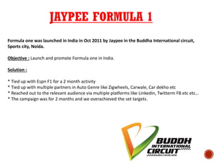 JAYPEE FORMULA 1
Formula one was launched in India in Oct 2011 by Jaypee in the Buddha International circuit,
Sports city, Noida.
Objective : Launch and promote Formula one in India.
Solution :
* Tied up with Espn F1 for a 2 month activity
* Tied up with multiple partners in Auto Genre like Zigwheels, Carwale, Car dekho etc
* Reached out to the relevant audience via multiple platforms like Linkedin, Twitterm FB etc etc…
* The campaign was for 2 months and we overachieved the set targets.
 