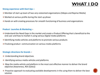 Strong experience with Start Ups –
 Member of start up team of two very esteemed organizations (Vdopia and Reprise Media)
 Worked at various profile during the start up phase
 Hands on with creating processes for smooth functioning of business and organizations
Product Launches & Marketing –
 Understand the Need Gaps in the market and create a Product Offering that is beneficial to the
end user and how to market it using various Digital media platforms
 Identifying media vehicles and platforms to promote various products
 Finalizing product communication on various media platforms
Strategic directions for brands –
 Understanding brand objectives
 Identifying various media vehicles and platforms
 Map the media vehicle and platform in the most cost effective manner to deliver the brand
objective (Awareness, ROI (Sales))
 Proactive approach to evaluating available developments in the using them to deliver the best
solution
 