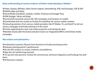 Deep understanding of various mediums of Online media (Desktop / Mobile) –
Video, Display, Affiliates, Meta Search engines, Remarketing, RTB, Ad Exchanges, SSP & DSP
Mobile (App and Wap),
Social Media (Facebook, Linkedin, Twitter, Pinterest and Google Plus)
SEM (Google, Yahoo and Bing)
Successfully launched various IVR, VAS campaigns and Contests on mobile
Coordinated with the studios to finalize the workflow for various mobile contests
Evaluating solutions from various mobile providers like HT Media, TIL and One97 to roll out
various campaigns and finally pitching it to the client
Finally negotiating the rates and media properties and closing the deal
Worked closely with the brand activation teams on integrated (Offline and Online) media
campaigns
ROI analysis and optimization –
Understand customer lifecycle from Research to finally purchasing online
Evaluate existing partner’s performance
Do the ROI analysis on various mediums and platforms.
Stop the non performing channels.
Tie up with new partners, finalize the commercials, technical integration and finally go live with
them.
Performance analysis
 