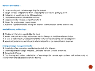 Increase brand sales –
 Understanding user behavior regarding the product
 Design contests and promote them, selecting the winners and gratifying them
 Evaluation of specific contests, ROI calculation
 Finalize the communication to the end user
 Select the media vehicles and platforms for it
 Design the landing page, coupon codes
 Audience segmentation and driving the relevant communication for the relevant sets
Media Planning and Buying –
 Working on the briefs provided by the client
 Always on top of technology and various media offerings to provide the best solution
 In case of no briefs also, we recommend the best possible solution to drive the objective
 Mapping the platforms, vehicles and solutions to achieve the desired brand objective
Strong campaign management skills –
 Knowledge of various Ad servers like Mediamind, DFA, Atlas etc
 Knowledge of tools Google Analytics, Comscore, Neilson, Milward Brown etc.
 Campaign trafficking
 Coordinating with various stake holders of a campaign like creative, agency, client, tech and servicing to
ensure timely and robust execution and delivery
 