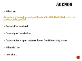  Who I am
(http://www.linkedin.com/profile/view?id=32642624&trk=nav_res
ponsive_tab_profile)
 Brands I’ve serviced
 Campaigns I worked on
 Case studies – upon request due to Confidentiality issues
 What do I do
 Lets chat..
 