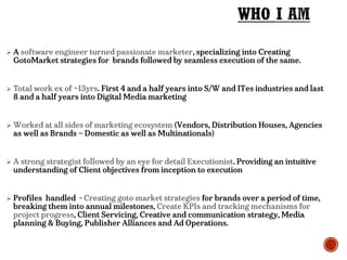  A software engineer turned passionate marketer, specializing into Creating
GotoMarket strategies for brands followed by seamless execution of the same.
 Total work ex of ~13yrs. First 4 and a half years into S/W and ITes industries and last
8 and a half years into Digital Media marketing
 Worked at all sides of marketing ecosystem (Vendors, Distribution Houses, Agencies
as well as Brands – Domestic as well as Multinationals)
 A strong strategist followed by an eye for detail Executionist. Providing an intuitive
understanding of Client objectives from inception to execution
 Profiles handled - Creating goto market strategies for brands over a period of time,
breaking them into annual milestones, Create KPIs and tracking mechanisms for
project progress, Client Servicing, Creative and communication strategy, Media
planning & Buying, Publisher Alliances and Ad Operations.
 
