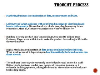  Marketing business is combination of data, measurement and Guts.
 Leaving your target audience with your brand message in their heads and
hearts is the mantra. We see hundreds of ads everyday, how many do we
remember. After all, Customer experience is what we all aim for.
 Building a strong product only is not enough, you need to deliver great
Customer Experience with it too to make the product have a longer life in the
cluttered market
 Digital Media is a combination of data points combined with technology.
What we draw out of it depends upon how innovatively the brand owners can
think about it.
 The end user these days is extremely knowledgeable and knows his stuff.
Digital media is always used at every phase of consumer journey be it
research, building opinions, adding the brand to his consideration bucket or
be it selling online.
 