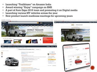 • Launching “Trailblazer” on Amazon India
• Award winning “Enjoy” campaign on BMS
• A part of Auto Expo 2016 team and promoting it on Digital media
• Launching various MY vehicles across the year
• New product launch readiness meetings for upcoming years
 